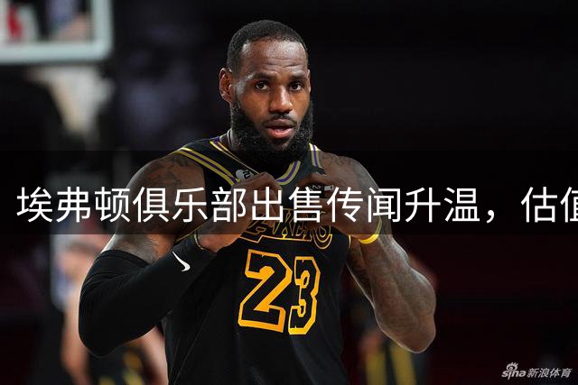 埃弗顿俱乐部出售传闻升温，估值或超10亿英镑